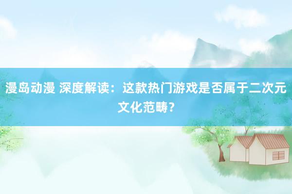 漫岛动漫 深度解读：这款热门游戏是否属于二次元文化范畴？