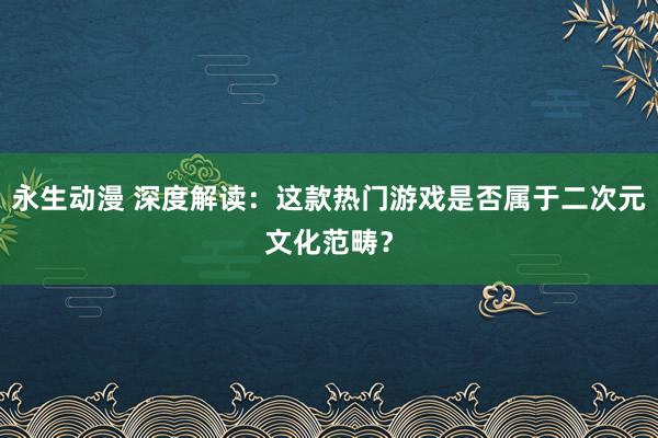永生动漫 深度解读：这款热门游戏是否属于二次元文化范畴？