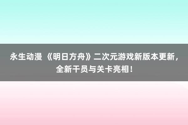 永生动漫 《明日方舟》二次元游戏新版本更新，全新干员与关卡亮相！
