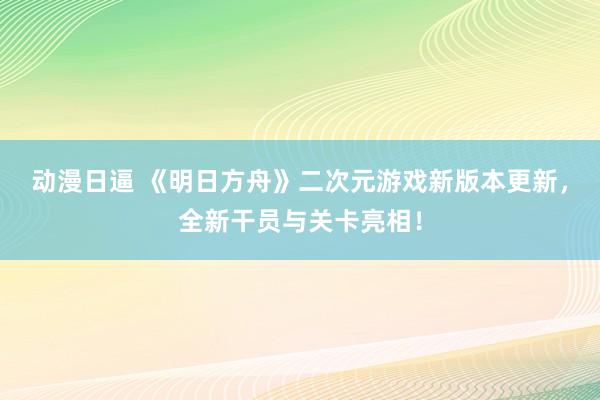 动漫日逼 《明日方舟》二次元游戏新版本更新，全新干员与关卡亮相！