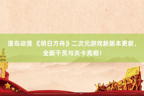 漫岛动漫 《明日方舟》二次元游戏新版本更新，全新干员与关卡亮相！