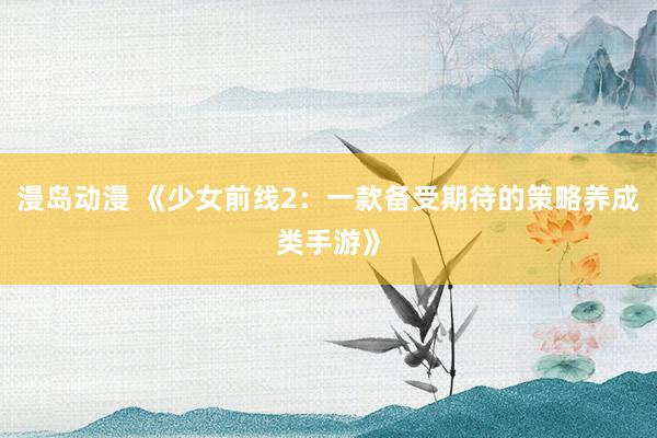 漫岛动漫 《少女前线2：一款备受期待的策略养成类手游》