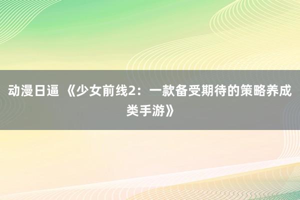 动漫日逼 《少女前线2：一款备受期待的策略养成类手游》
