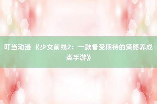 叮当动漫 《少女前线2：一款备受期待的策略养成类手游》
