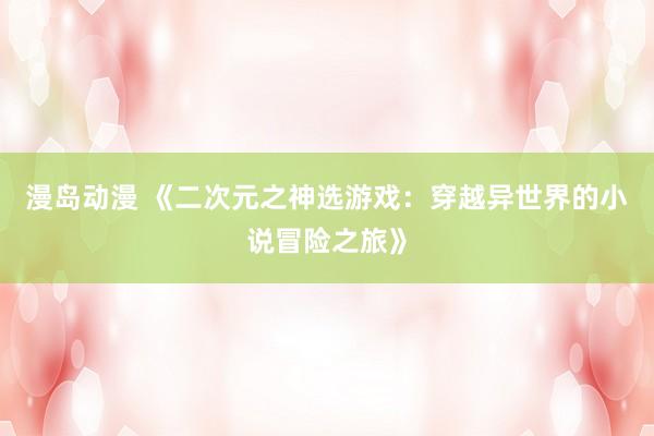 漫岛动漫 《二次元之神选游戏：穿越异世界的小说冒险之旅》