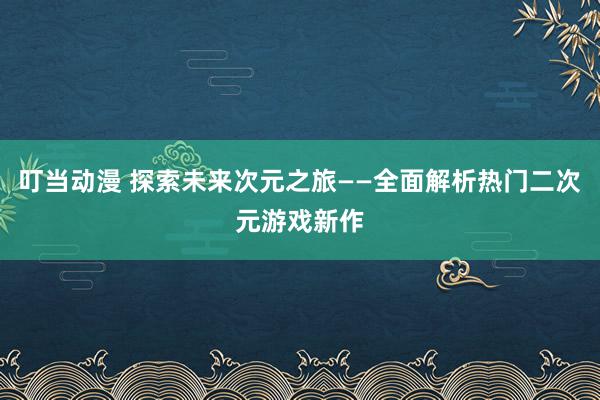 叮当动漫 探索未来次元之旅——全面解析热门二次元游戏新作