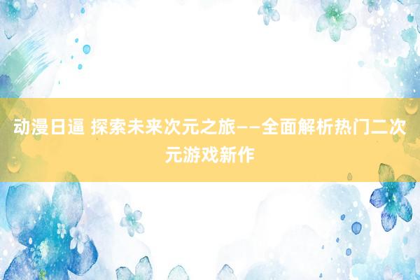 动漫日逼 探索未来次元之旅——全面解析热门二次元游戏新作