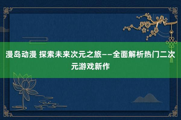漫岛动漫 探索未来次元之旅——全面解析热门二次元游戏新作