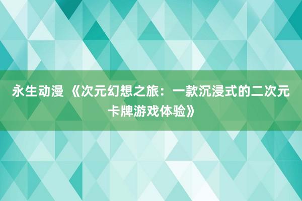 永生动漫 《次元幻想之旅：一款沉浸式的二次元卡牌游戏体验》