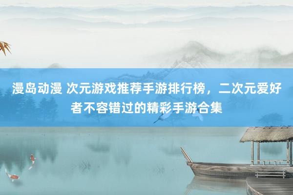 漫岛动漫 次元游戏推荐手游排行榜，二次元爱好者不容错过的精彩手游合集