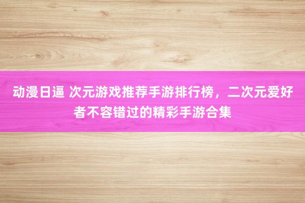 动漫日逼 次元游戏推荐手游排行榜，二次元爱好者不容错过的精彩手游合集