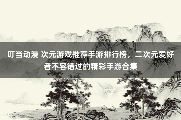 叮当动漫 次元游戏推荐手游排行榜，二次元爱好者不容错过的精彩手游合集