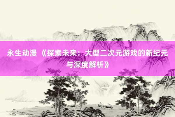永生动漫 《探索未来：大型二次元游戏的新纪元与深度解析》