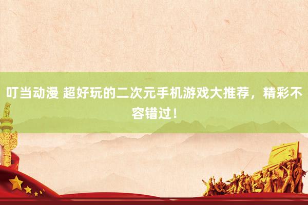 叮当动漫 超好玩的二次元手机游戏大推荐，精彩不容错过！