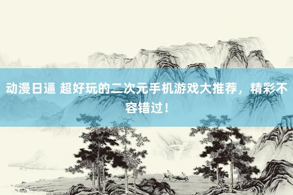 动漫日逼 超好玩的二次元手机游戏大推荐，精彩不容错过！