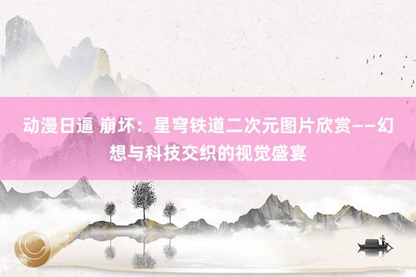动漫日逼 崩坏：星穹铁道二次元图片欣赏——幻想与科技交织的视觉盛宴