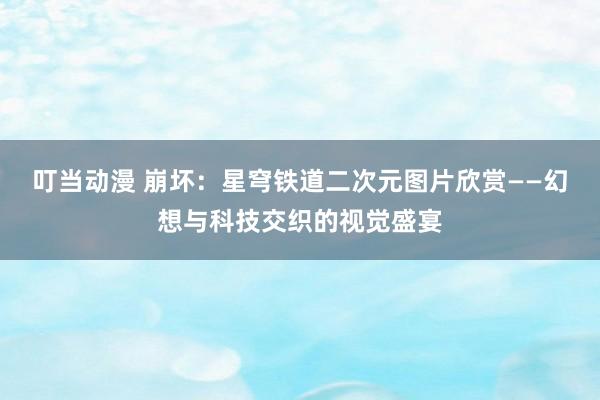 叮当动漫 崩坏：星穹铁道二次元图片欣赏——幻想与科技交织的视觉盛宴