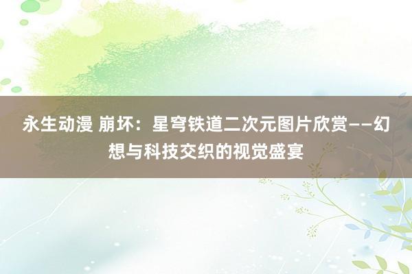 永生动漫 崩坏：星穹铁道二次元图片欣赏——幻想与科技交织的视觉盛宴