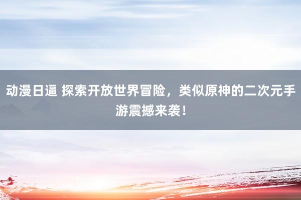 动漫日逼 探索开放世界冒险，类似原神的二次元手游震撼来袭！