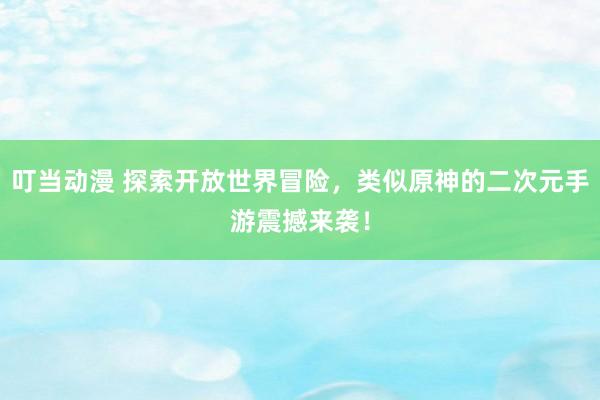 叮当动漫 探索开放世界冒险，类似原神的二次元手游震撼来袭！