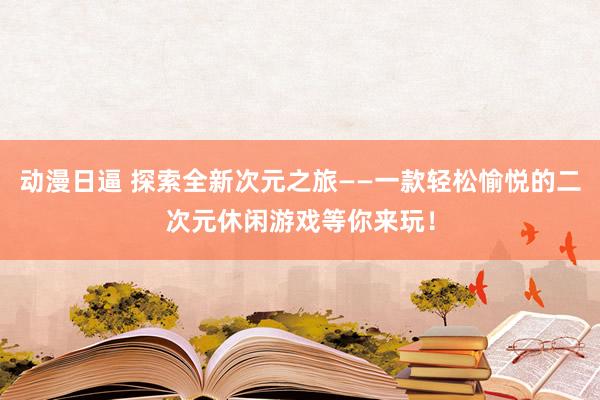 动漫日逼 探索全新次元之旅——一款轻松愉悦的二次元休闲游戏等你来玩！