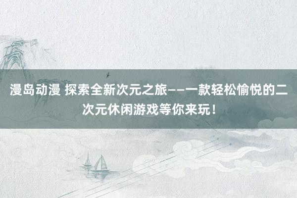漫岛动漫 探索全新次元之旅——一款轻松愉悦的二次元休闲游戏等你来玩！