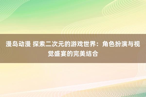 漫岛动漫 探索二次元的游戏世界：角色扮演与视觉盛宴的完美结合