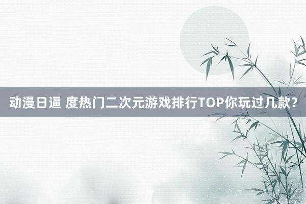 动漫日逼 度热门二次元游戏排行TOP你玩过几款？