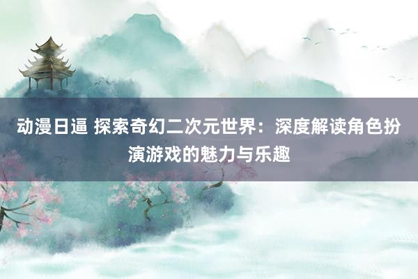 动漫日逼 探索奇幻二次元世界：深度解读角色扮演游戏的魅力与乐趣