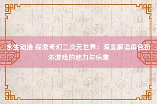 永生动漫 探索奇幻二次元世界：深度解读角色扮演游戏的魅力与乐趣