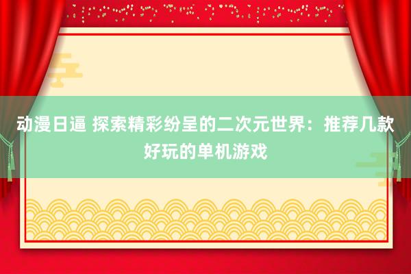 动漫日逼 探索精彩纷呈的二次元世界：推荐几款好玩的单机游戏