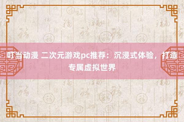 叮当动漫 二次元游戏pc推荐：沉浸式体验，打造专属虚拟世界