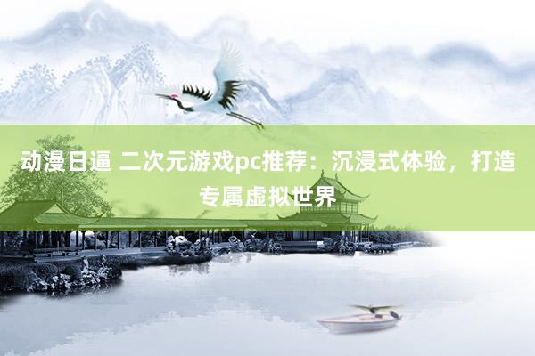动漫日逼 二次元游戏pc推荐：沉浸式体验，打造专属虚拟世界