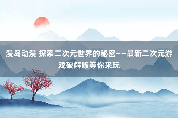 漫岛动漫 探索二次元世界的秘密——最新二次元游戏破解版等你来玩