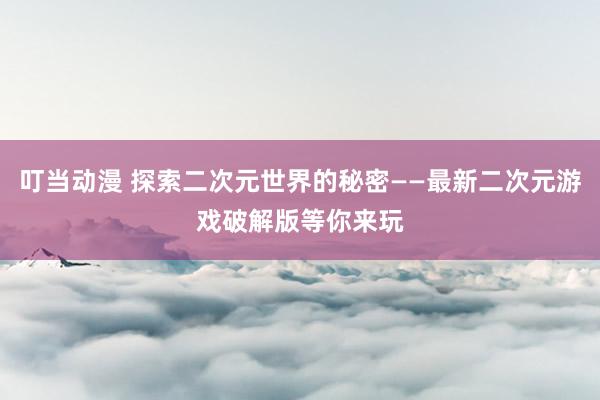 叮当动漫 探索二次元世界的秘密——最新二次元游戏破解版等你来玩