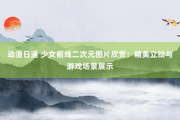 动漫日逼 少女前线二次元图片欣赏：精美立绘与游戏场景展示