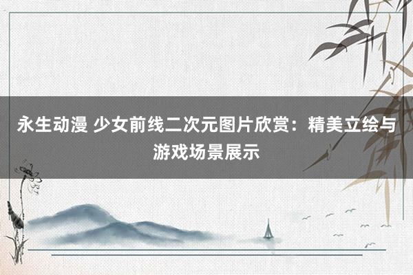 永生动漫 少女前线二次元图片欣赏：精美立绘与游戏场景展示