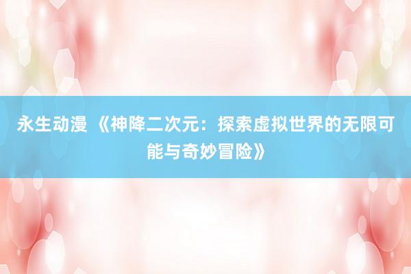 永生动漫 《神降二次元：探索虚拟世界的无限可能与奇妙冒险》