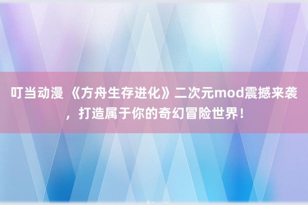 叮当动漫 《方舟生存进化》二次元mod震撼来袭，打造属于你的奇幻冒险世界！