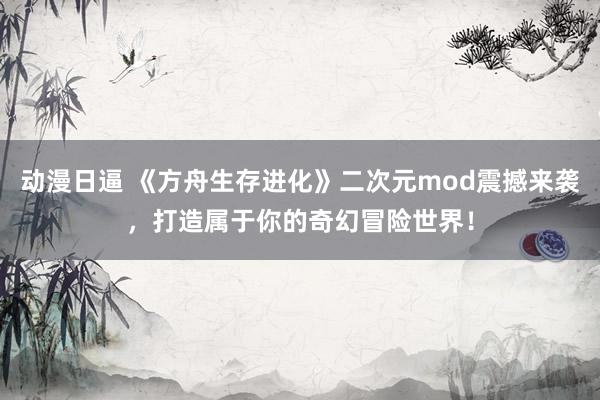 动漫日逼 《方舟生存进化》二次元mod震撼来袭，打造属于你的奇幻冒险世界！