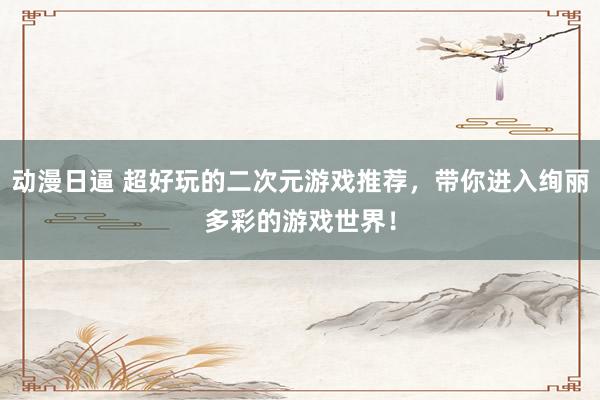动漫日逼 超好玩的二次元游戏推荐，带你进入绚丽多彩的游戏世界！
