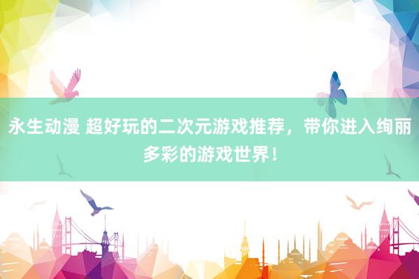 永生动漫 超好玩的二次元游戏推荐，带你进入绚丽多彩的游戏世界！