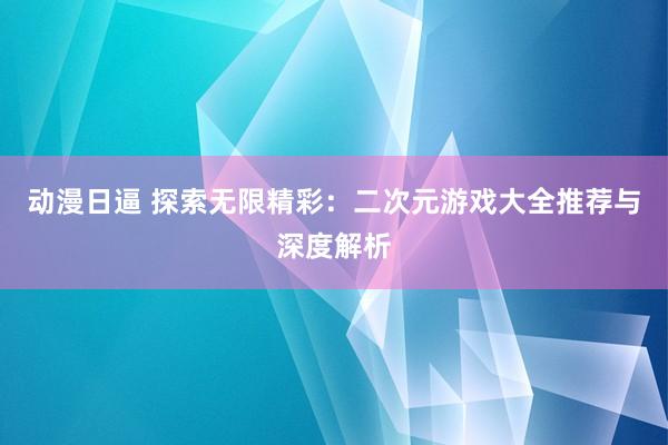 动漫日逼 探索无限精彩：二次元游戏大全推荐与深度解析