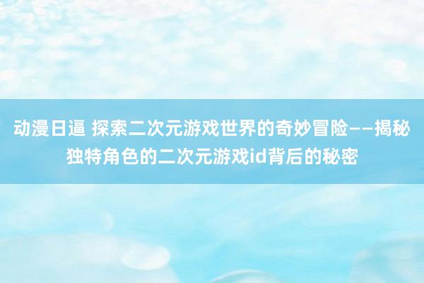 动漫日逼 探索二次元游戏世界的奇妙冒险——揭秘独特角色的二次元游戏id背后的秘密