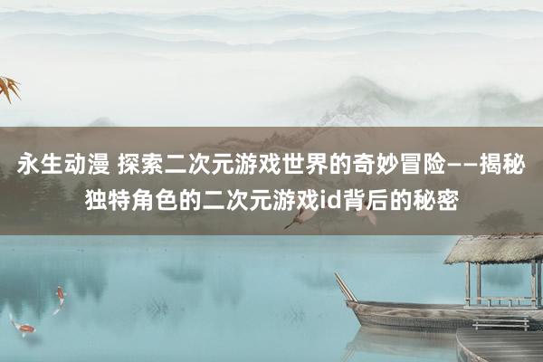 永生动漫 探索二次元游戏世界的奇妙冒险——揭秘独特角色的二次元游戏id背后的秘密