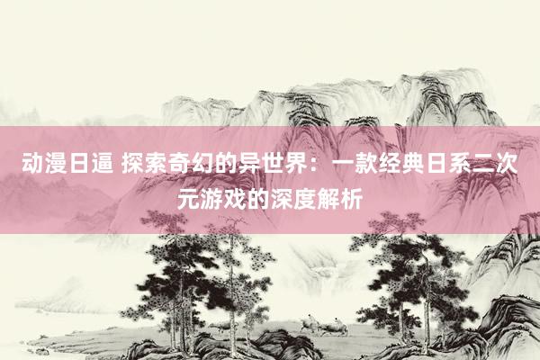 动漫日逼 探索奇幻的异世界：一款经典日系二次元游戏的深度解析