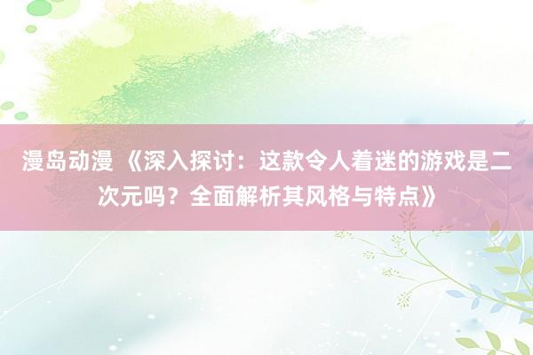 漫岛动漫 《深入探讨：这款令人着迷的游戏是二次元吗？全面解析其风格与特点》