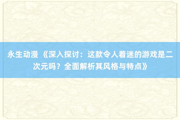 永生动漫 《深入探讨：这款令人着迷的游戏是二次元吗？全面解析其风格与特点》