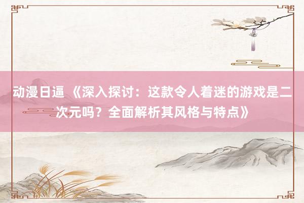 动漫日逼 《深入探讨：这款令人着迷的游戏是二次元吗？全面解析其风格与特点》