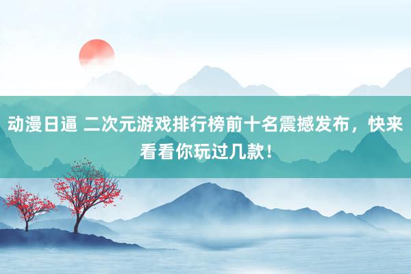 动漫日逼 二次元游戏排行榜前十名震撼发布，快来看看你玩过几款！